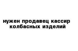 нужен продавец-кассир  колбасных изделий